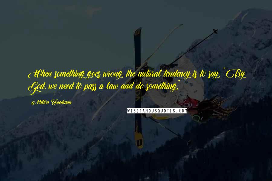 Milton Friedman Quotes: When something goes wrong, the natural tendency is to say, "By God, we need to pass a law and do something."