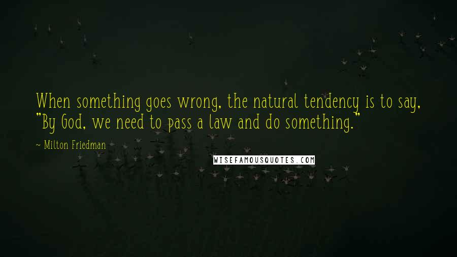 Milton Friedman Quotes: When something goes wrong, the natural tendency is to say, "By God, we need to pass a law and do something."