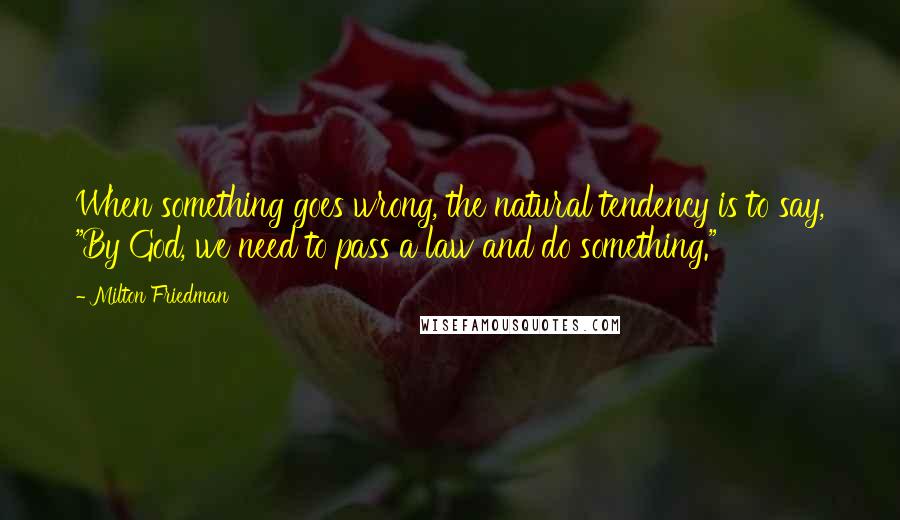 Milton Friedman Quotes: When something goes wrong, the natural tendency is to say, "By God, we need to pass a law and do something."