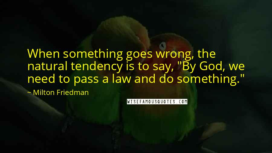 Milton Friedman Quotes: When something goes wrong, the natural tendency is to say, "By God, we need to pass a law and do something."