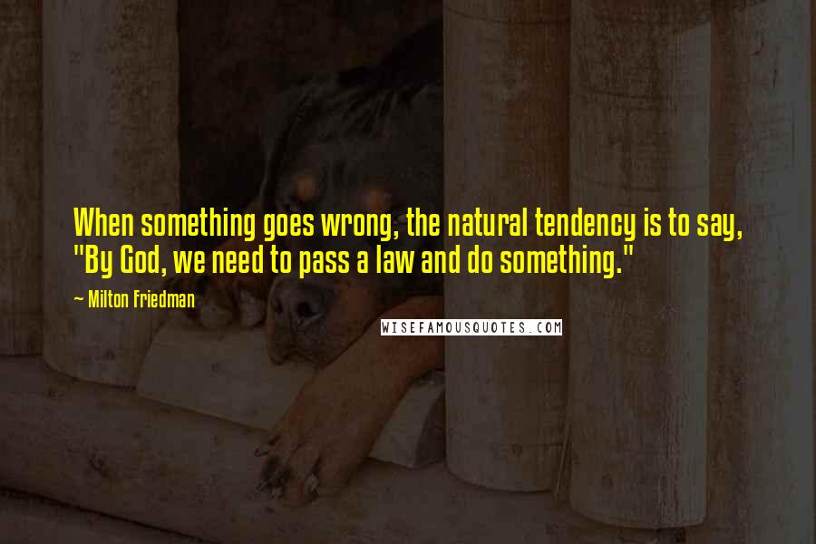 Milton Friedman Quotes: When something goes wrong, the natural tendency is to say, "By God, we need to pass a law and do something."