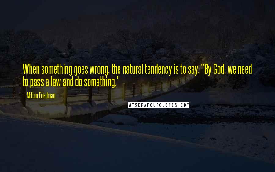 Milton Friedman Quotes: When something goes wrong, the natural tendency is to say, "By God, we need to pass a law and do something."