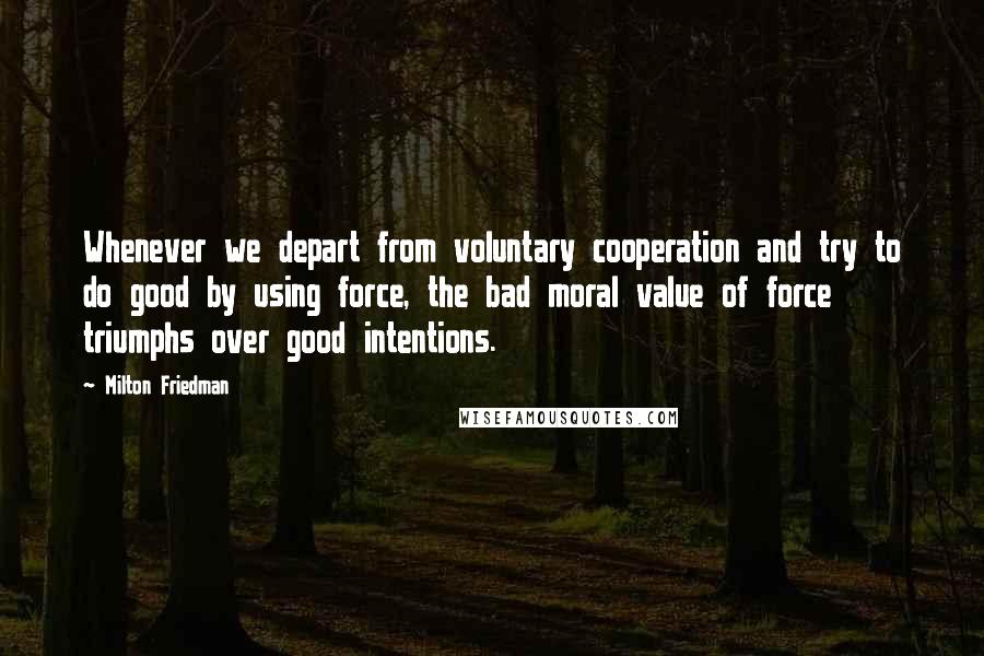 Milton Friedman Quotes: Whenever we depart from voluntary cooperation and try to do good by using force, the bad moral value of force triumphs over good intentions.