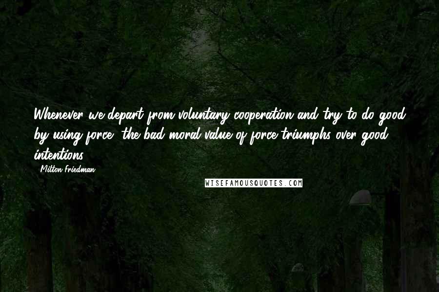 Milton Friedman Quotes: Whenever we depart from voluntary cooperation and try to do good by using force, the bad moral value of force triumphs over good intentions.