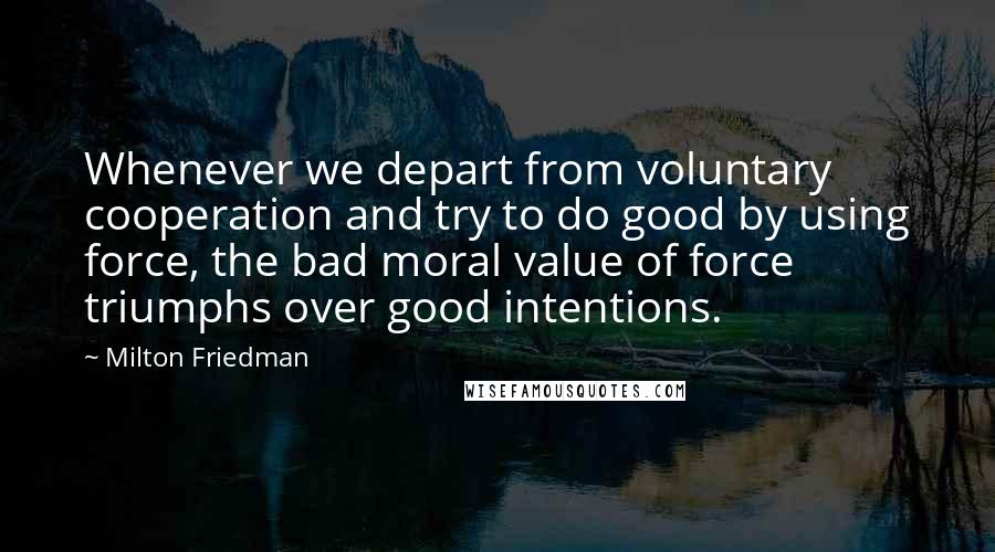 Milton Friedman Quotes: Whenever we depart from voluntary cooperation and try to do good by using force, the bad moral value of force triumphs over good intentions.