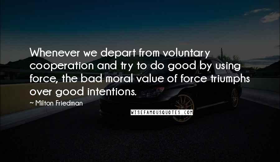 Milton Friedman Quotes: Whenever we depart from voluntary cooperation and try to do good by using force, the bad moral value of force triumphs over good intentions.