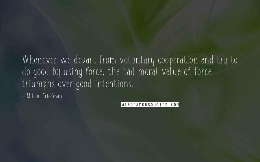 Milton Friedman Quotes: Whenever we depart from voluntary cooperation and try to do good by using force, the bad moral value of force triumphs over good intentions.