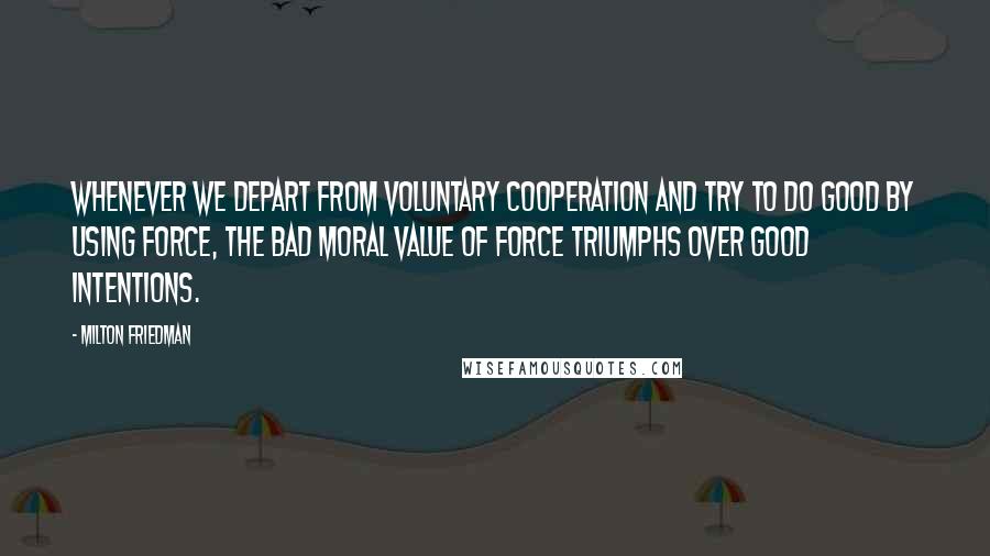 Milton Friedman Quotes: Whenever we depart from voluntary cooperation and try to do good by using force, the bad moral value of force triumphs over good intentions.