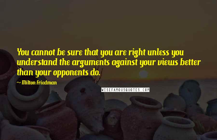 Milton Friedman Quotes: You cannot be sure that you are right unless you understand the arguments against your views better than your opponents do.