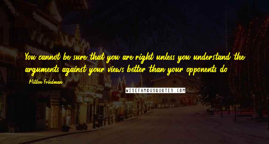 Milton Friedman Quotes: You cannot be sure that you are right unless you understand the arguments against your views better than your opponents do.