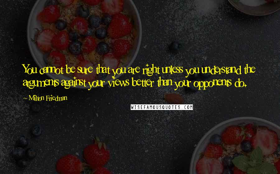 Milton Friedman Quotes: You cannot be sure that you are right unless you understand the arguments against your views better than your opponents do.