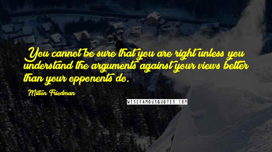 Milton Friedman Quotes: You cannot be sure that you are right unless you understand the arguments against your views better than your opponents do.