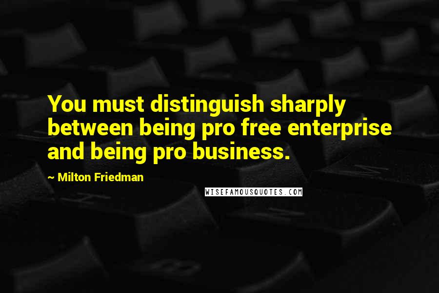 Milton Friedman Quotes: You must distinguish sharply between being pro free enterprise and being pro business.