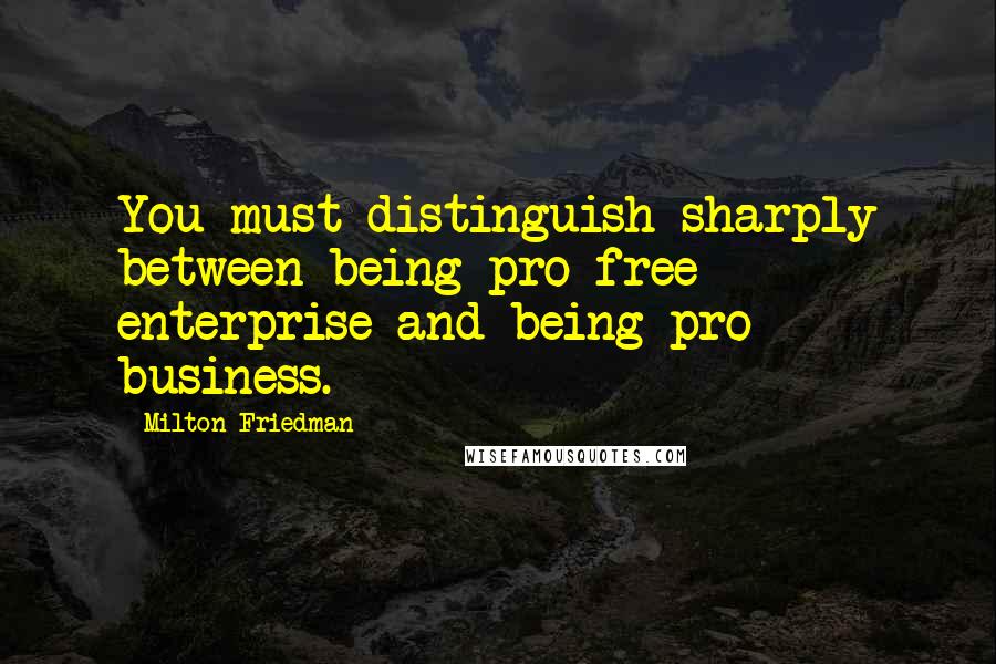 Milton Friedman Quotes: You must distinguish sharply between being pro free enterprise and being pro business.