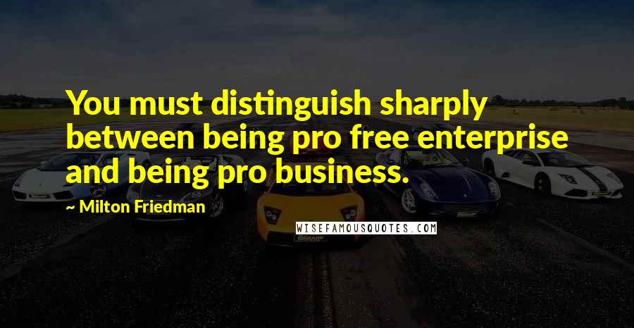 Milton Friedman Quotes: You must distinguish sharply between being pro free enterprise and being pro business.