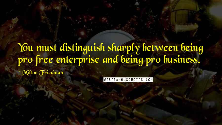 Milton Friedman Quotes: You must distinguish sharply between being pro free enterprise and being pro business.