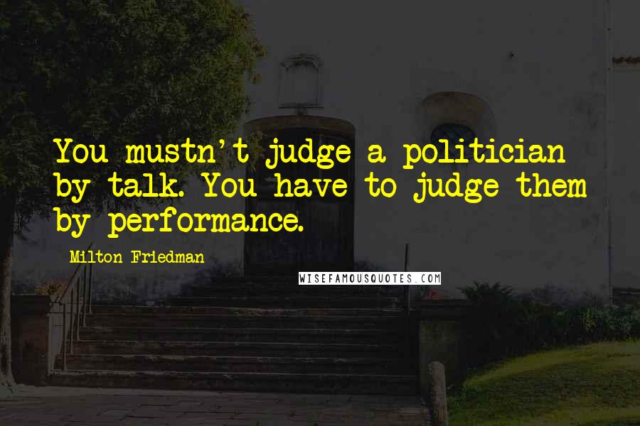 Milton Friedman Quotes: You mustn't judge a politician by talk. You have to judge them by performance.