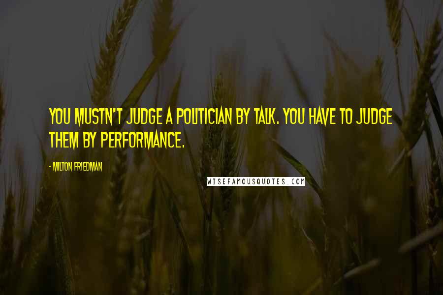 Milton Friedman Quotes: You mustn't judge a politician by talk. You have to judge them by performance.