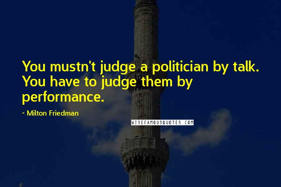 Milton Friedman Quotes: You mustn't judge a politician by talk. You have to judge them by performance.