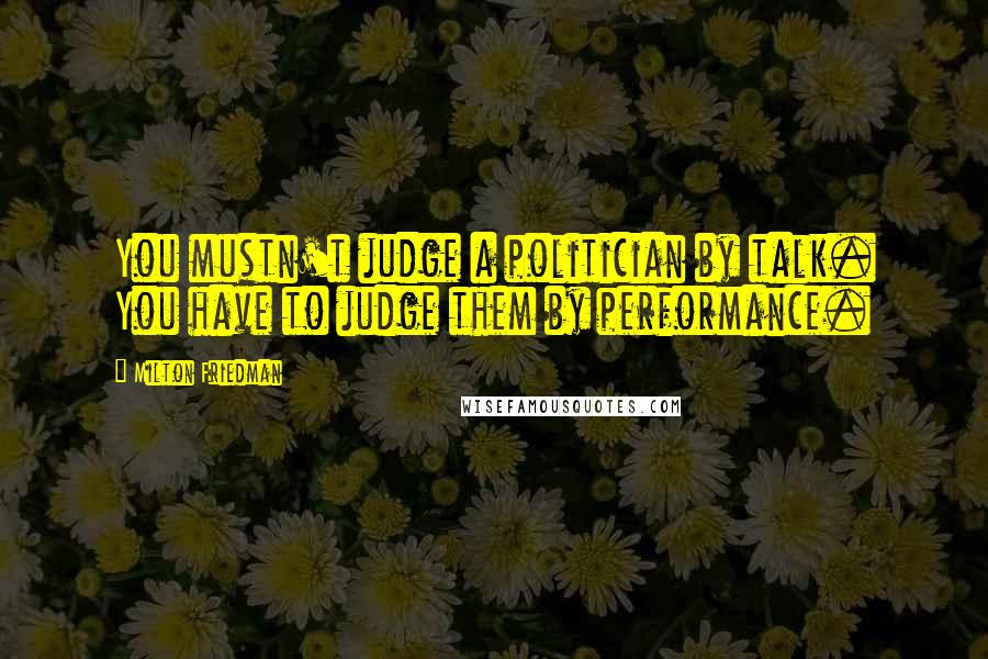 Milton Friedman Quotes: You mustn't judge a politician by talk. You have to judge them by performance.