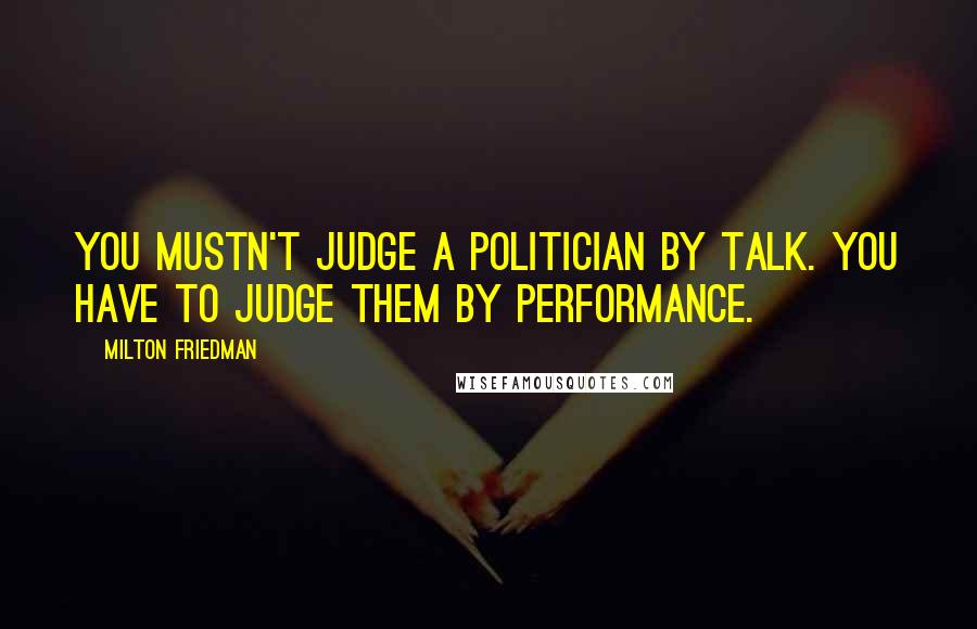 Milton Friedman Quotes: You mustn't judge a politician by talk. You have to judge them by performance.