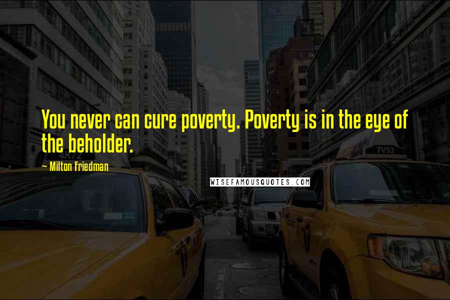 Milton Friedman Quotes: You never can cure poverty. Poverty is in the eye of the beholder.