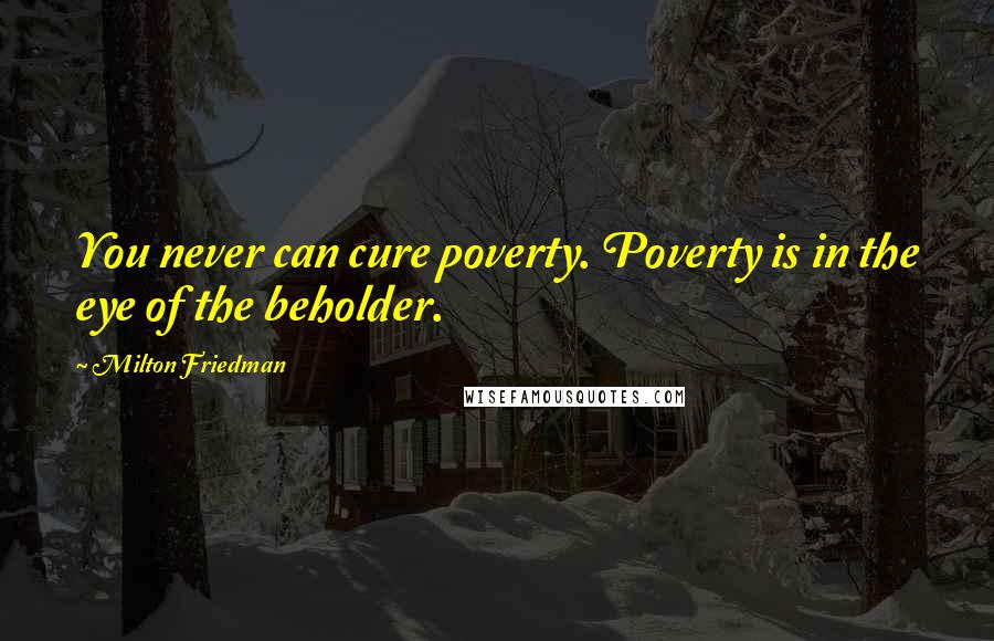 Milton Friedman Quotes: You never can cure poverty. Poverty is in the eye of the beholder.