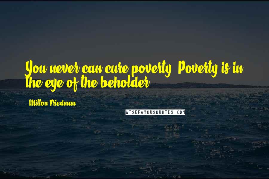 Milton Friedman Quotes: You never can cure poverty. Poverty is in the eye of the beholder.