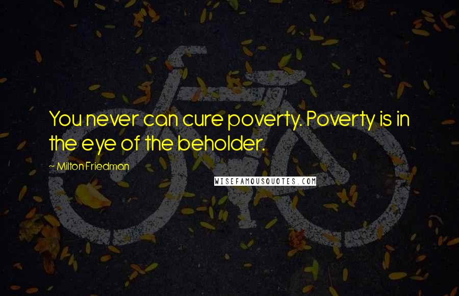 Milton Friedman Quotes: You never can cure poverty. Poverty is in the eye of the beholder.