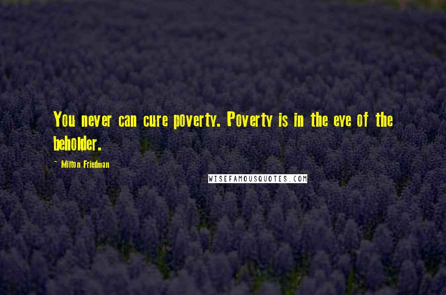 Milton Friedman Quotes: You never can cure poverty. Poverty is in the eye of the beholder.