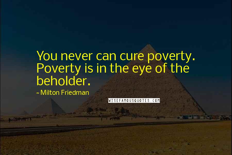 Milton Friedman Quotes: You never can cure poverty. Poverty is in the eye of the beholder.