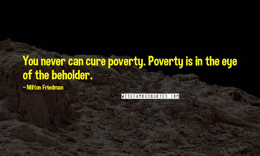 Milton Friedman Quotes: You never can cure poverty. Poverty is in the eye of the beholder.