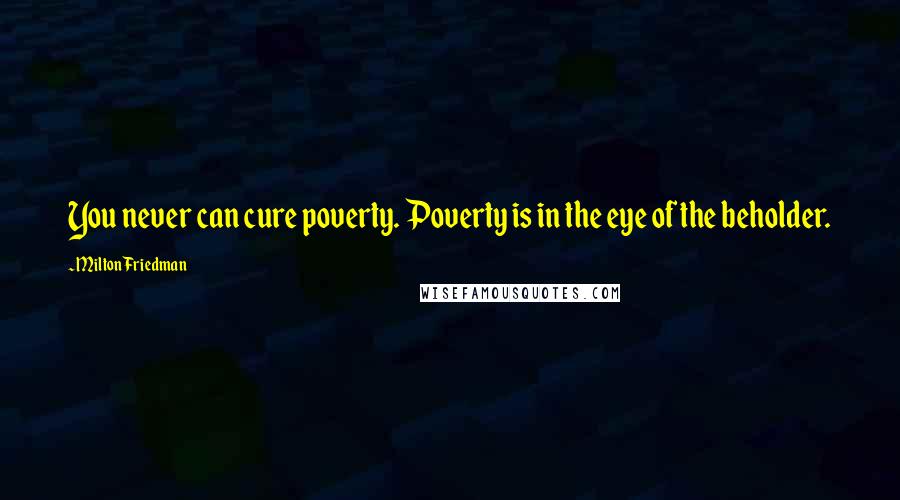 Milton Friedman Quotes: You never can cure poverty. Poverty is in the eye of the beholder.