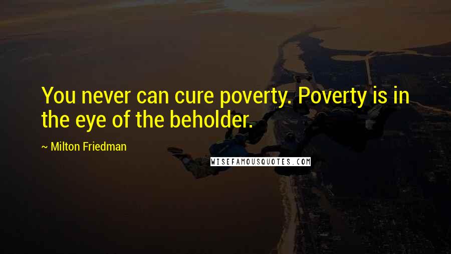 Milton Friedman Quotes: You never can cure poverty. Poverty is in the eye of the beholder.