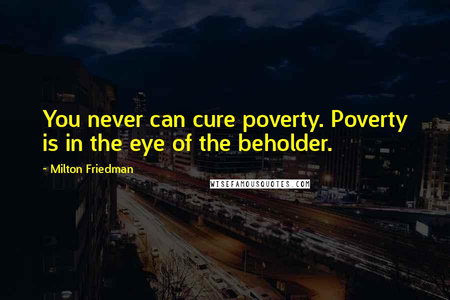 Milton Friedman Quotes: You never can cure poverty. Poverty is in the eye of the beholder.