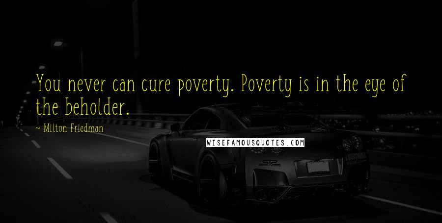 Milton Friedman Quotes: You never can cure poverty. Poverty is in the eye of the beholder.