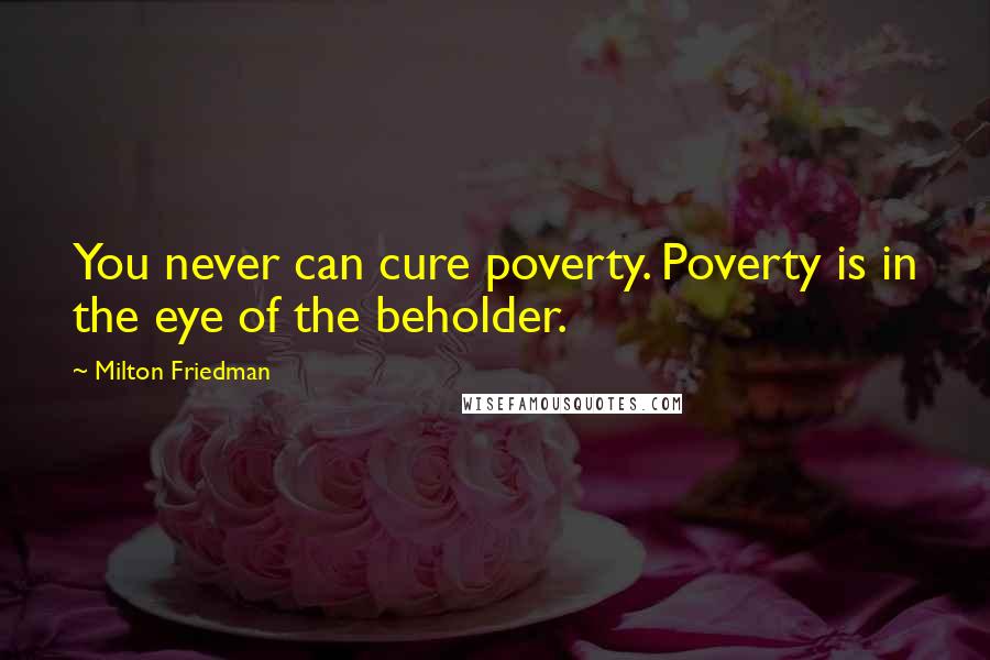 Milton Friedman Quotes: You never can cure poverty. Poverty is in the eye of the beholder.