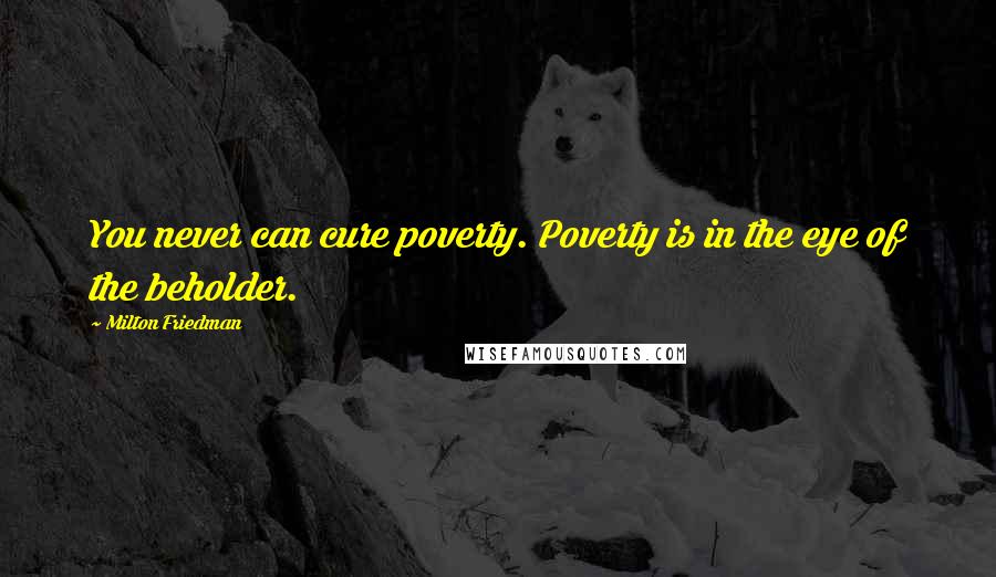 Milton Friedman Quotes: You never can cure poverty. Poverty is in the eye of the beholder.