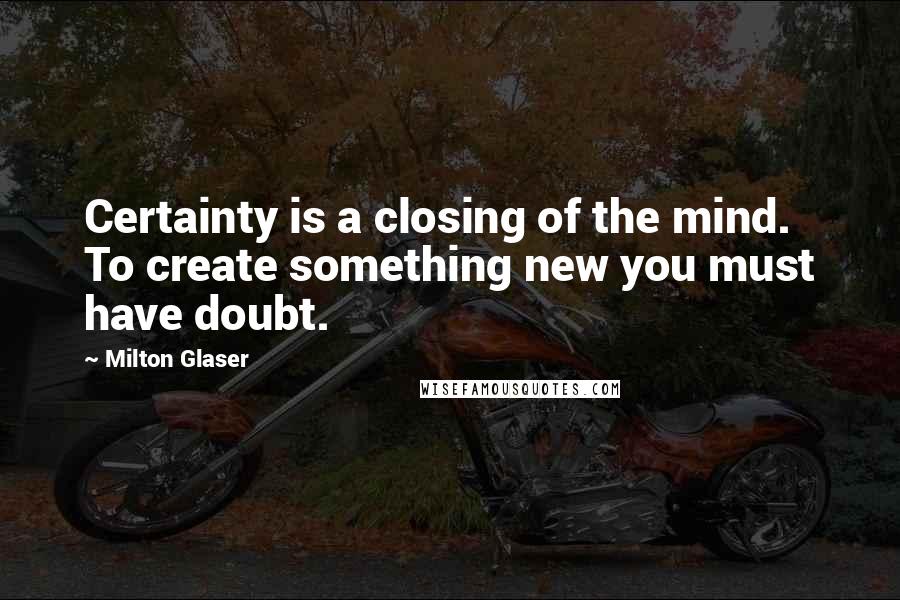 Milton Glaser Quotes: Certainty is a closing of the mind. To create something new you must have doubt.