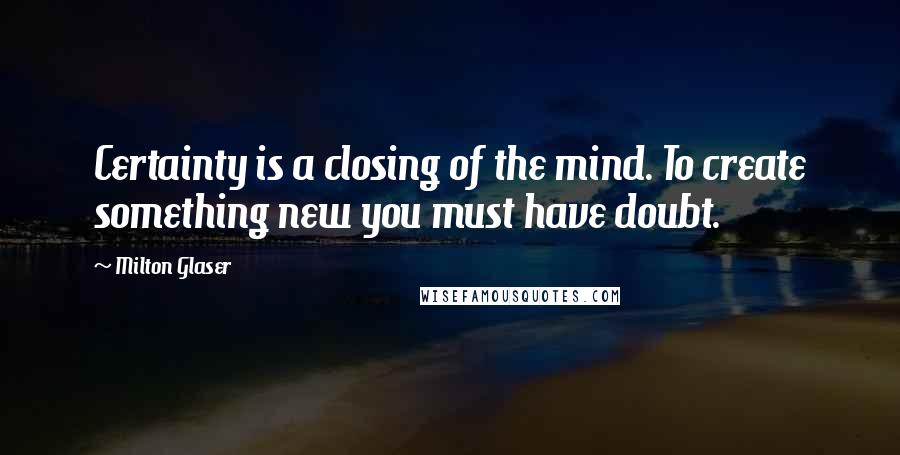 Milton Glaser Quotes: Certainty is a closing of the mind. To create something new you must have doubt.