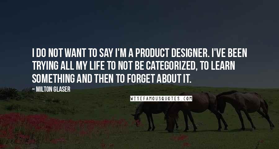 Milton Glaser Quotes: I do not want to say I'm a product designer. I've been trying all my life to not be categorized, to learn something and then to forget about it.