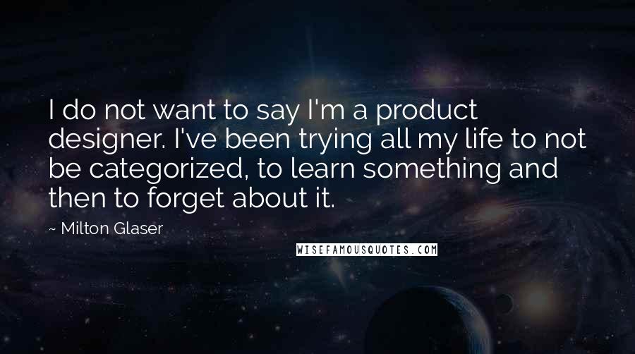 Milton Glaser Quotes: I do not want to say I'm a product designer. I've been trying all my life to not be categorized, to learn something and then to forget about it.