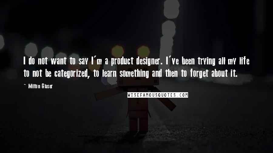 Milton Glaser Quotes: I do not want to say I'm a product designer. I've been trying all my life to not be categorized, to learn something and then to forget about it.