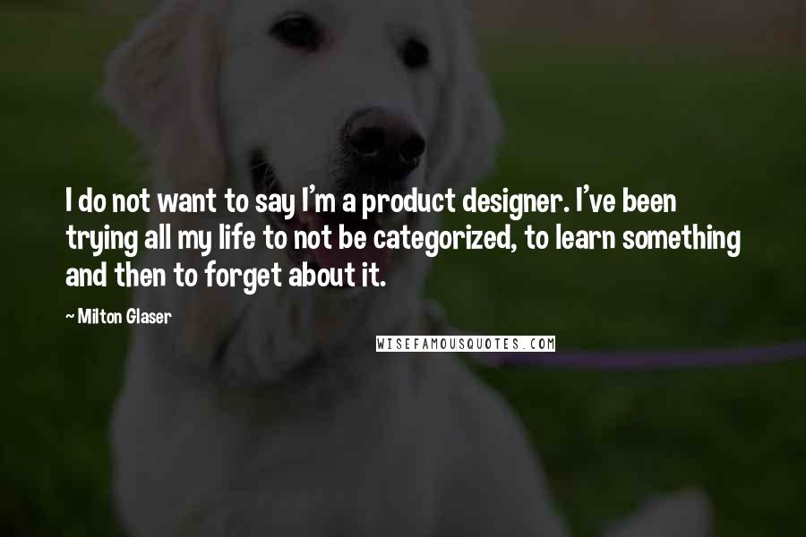 Milton Glaser Quotes: I do not want to say I'm a product designer. I've been trying all my life to not be categorized, to learn something and then to forget about it.