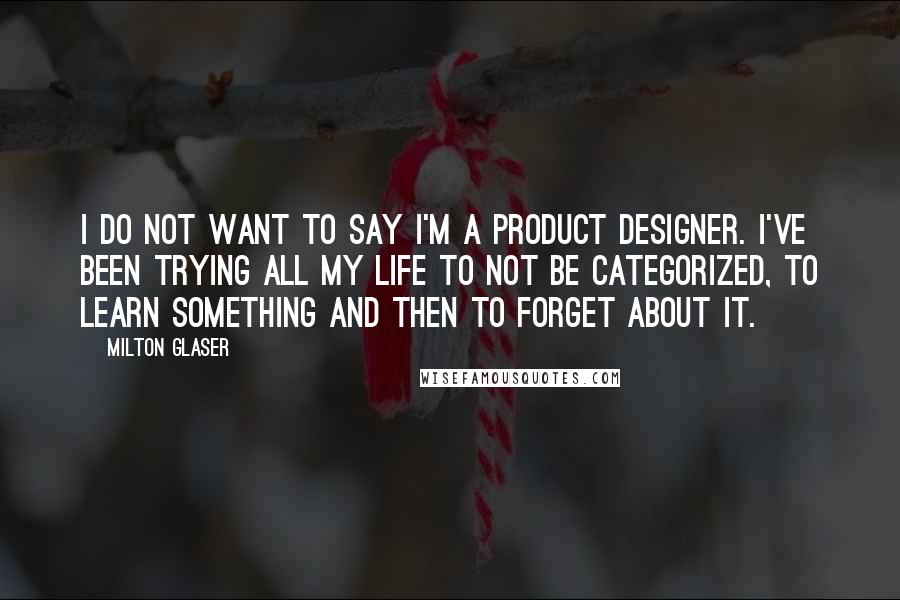 Milton Glaser Quotes: I do not want to say I'm a product designer. I've been trying all my life to not be categorized, to learn something and then to forget about it.