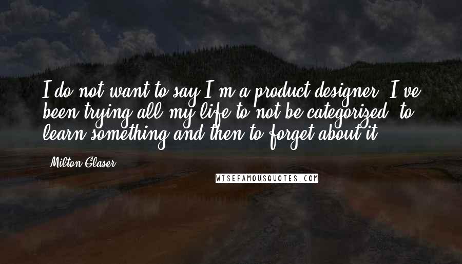 Milton Glaser Quotes: I do not want to say I'm a product designer. I've been trying all my life to not be categorized, to learn something and then to forget about it.