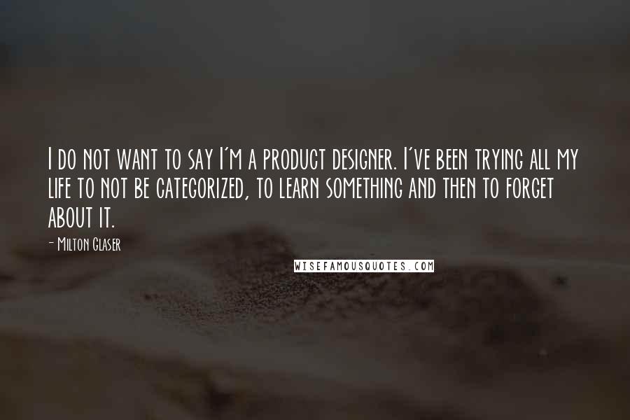 Milton Glaser Quotes: I do not want to say I'm a product designer. I've been trying all my life to not be categorized, to learn something and then to forget about it.