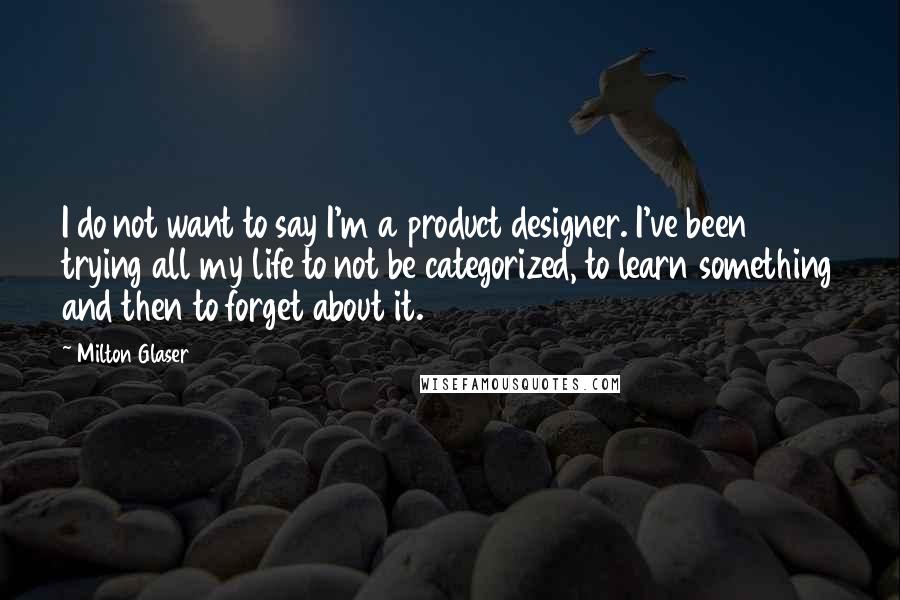 Milton Glaser Quotes: I do not want to say I'm a product designer. I've been trying all my life to not be categorized, to learn something and then to forget about it.