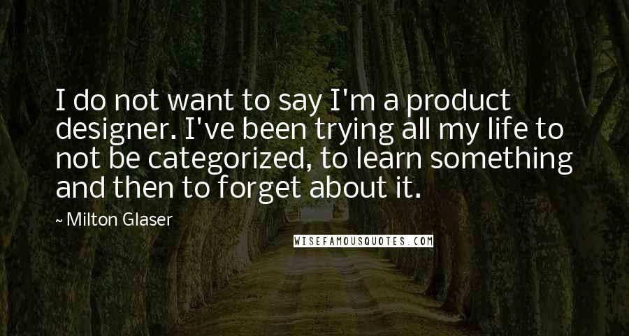 Milton Glaser Quotes: I do not want to say I'm a product designer. I've been trying all my life to not be categorized, to learn something and then to forget about it.