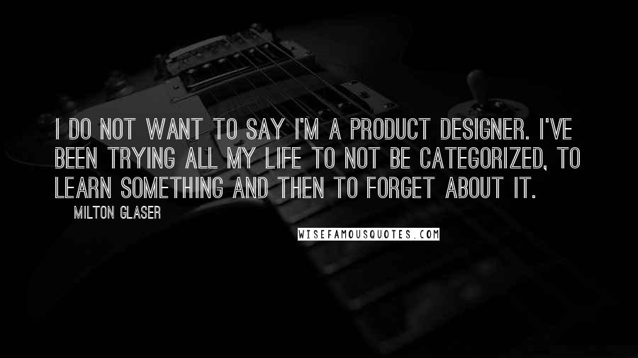 Milton Glaser Quotes: I do not want to say I'm a product designer. I've been trying all my life to not be categorized, to learn something and then to forget about it.